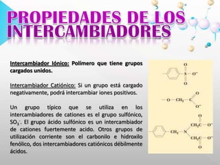 PROPIEDADES DE LOSINTERCAMBIADORESIntercambiador Iónico: Polímero que tiene grupos cargados unidos. Intercambiador Catiónico: Si un grupo está cargado negativamente, podrá intercambiar iones positivos. Un grupo típico que se utiliza en los intercambiadores de cationes es el grupo sulfónico, SO3-. El grupo ácido sulfónico es un intercambiador de cationes fuertemente acido. Otros grupos de utilización corriente son el carbonilo e hidroxilo fenólico, dos intercambiadores catiónicos débilmente ácidos. 
