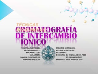 TÉCNICAS BIOQUÍMICAS: CROMATOGRAFÍA DE INTERCAMBIO IÓNICO FERNANDA FUENTEALBA VALENTINA FUENTES MACARENA LOBO CARLA MORA ROMINA PULVERMÜLLER JONATHAN RIQUELME FACULTAD DE MEDICINA ESCUELA DE MEDICINA BIOQUÍMICA DOCENTES: 	Dr. REGINALDO DEL POZO 	BQ. MIRNA MUÑOZ MIÉRCOLES 30 DE JUNIO DE 2010 