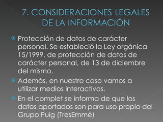 Protección de datos de carácter personal. Se estableció la Ley orgánica 15/1999, de protección de datos de carácter personal, de 13 de diciembre del mismo. Además, en nuestro caso vamos a utilizar medios interactivos. En el complet se informa de que los datos aportados son para uso propio del Grupo Puig (TresEmmé) 