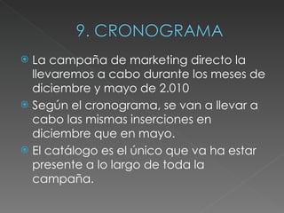 La campaña de marketing directo la llevaremos a cabo durante los meses de diciembre y mayo de 2.010 Según el cronograma, se van a llevar a cabo las mismas inserciones en diciembre que en mayo.  El catálogo es el único que va ha estar presente a lo largo de toda la campaña. 