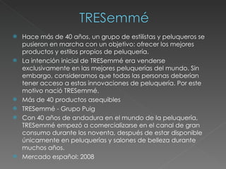Hace más de 40 años, un grupo de estilistas y peluqueros se pusieron en marcha con un objetivo: ofrecer los mejores productos y estilos propios de peluquería.  La intención inicial de TRESemmé era venderse exclusivamente en las mejores peluquerías del mundo. Sin embargo, consideramos que todas las personas deberían tener acceso a estas innovaciones de peluquería. Por este motivo nació TRESemmé. Más de 40 productos asequibles  TRESemmé - Grupo Puig Con 40 años de andadura en el mundo de la peluquería, TRESemmé empezó a comercializarse en el canal de gran consumo durante los noventa, después de estar disponible únicamente en peluquerías y salones de belleza durante muchos años. Mercado español: 2008 
