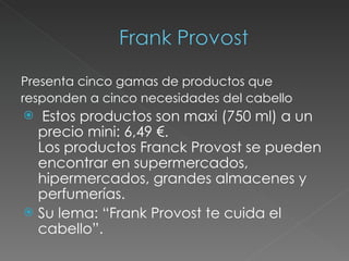 Presenta cinco gamas de productos que responden a cinco necesidades del cabello Estos productos son maxi (750 ml) a un precio mini: 6,49 €. Los productos Franck Provost se pueden encontrar en supermercados, hipermercados, grandes almacenes y perfumerías. Su lema: “Frank Provost te cuida el cabello”. 