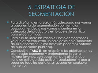 Para diseñar la estrategia más adecuada nos vamos a basar en la de segmentación por ventajas buscadas, es decir, nos vamos a centrar en la categoría del producto y en lo que este significa para el consumidor.  Para ello se usara las variables socio demográficas ya que estas conllevan un bajo coste en el momento de su elaboración (estos datos los podemos obtener de publicaciones públicas). Conclusión -  TARGET : en relación a los objetivos antes planteados queremos y pretendemos llegar a mujeres jóvenes, con poco tiempo y dinero, que tiene un estilo de vida activo (trabajadoras) y que a pesar de todo les gusta estar guapas en cualquier momento. 