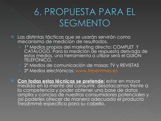 Las distintas tácticas que se usarán servirán como mecanismo de medición de resultados.  1º Medios propios del marketing directo: COMPLET  Y CATÁLOGO. Para la medición de respuesta derivada de estos medios, una herramienta a utilizar será el GUIÓN TELEFÓNICO. 2º Medios de comunicación de masas: TV y REVISTAS 3º Medios electrónicos:  www.tresemmes.es Con todas estas técnicas se pretende:  estar en mayor medida en la mente del consumir, desatacarnos frente a la competencia y poder obtener una base de datos amplia y concisa de nuestros consumidores potenciales y así poderles ofrecer de manera adecuada el producto TressEmmé especifico para su cabello. 