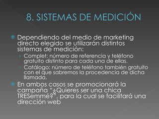 Dependiendo del medio de marketing directo elegido se utilizarán distintos sistemas de medición: Complet: número de referencia y teléfono gratuito distinto para cada una de ellas.  Catálogo: número de teléfono también gratuito con el que sabremos la procedencia de dicha llamada.  En ambos casos se promocionará la campaña “¿Quieres ser una chica TRESemmé?”, para la cual se facilitará una dirección web 