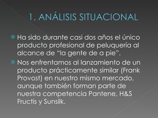 Ha sido durante casi dos años el único producto profesional de peluquería al alcance de “la gente de a pie”. Nos enfrentamos al lanzamiento de un producto prácticamente similar (Frank Provost) en nuestro mismo mercado, aunque también forman parte de nuestra competencia Pantene, H&S Fructis y Sunsilk.  