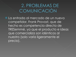 La entrada al mercado de un nuevo competidor, Frank Provost, que de hecho es competencia directa de TRESemmé, ya que el producto e ideas que comercializa son idénticos al nuestro (solo varía ligeramente el precio). 