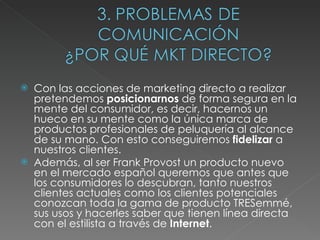 Con las acciones de marketing directo a realizar pretendemos  posicionarnos  de forma segura en la mente del consumidor, es decir, hacernos un hueco en su mente como la única marca de productos profesionales de peluquería al alcance de su mano. Con esto conseguiremos  fidelizar  a nuestros clientes. Además, al ser Frank Provost un producto nuevo en el mercado español queremos que antes que los consumidores lo descubran, tanto nuestros clientes actuales como los clientes potenciales conozcan toda la gama de producto TRESemmé, sus usos y hacerles saber que tienen línea directa con el estilista a través de  Internet . 
