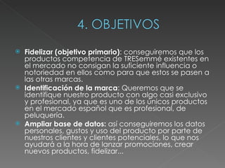 Fidelizar (objetivo primario) : conseguiremos que los productos competencia de TRESemmé existentes en el mercado no consigan la suficiente influencia o notoriedad en ellos como para que estos se pasen a las otras marcas.  Identificación de la marca : Queremos que se identifique nuestro producto con algo casi exclusivo y profesional, ya que es uno de los únicos productos en el mercado español que es profesional, de peluquería.  Ampliar base de datos:  así conseguiremos los datos personales, gustos y uso del producto por parte de nuestros clientes y clientes potenciales, lo que nos ayudará a la hora de lanzar promociones, crear nuevos productos, fidelizar... 