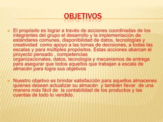 ObjetivosEl propósito es lograr a través de acciones coordinadas de los integrantes del grupo el desarrollo y la implementación de estándares comunes, disponibilidad de datos, tecnologías y creatividad  como apoyo a las tomas de decisiones, a todas las escalas y para múltiples propósitos. Estas acciones abarcan el proyecto pensado , competencias organizacionales, datos, tecnología y mecanismos de entrega para asegurar que todos aquellos que trabajan a escala de almacén para logra sus objetivosNuestro objetivo es brindar satisfacción para aquellos almacenes  quienes desean actualizar su almacén  y también llevar  de una manera más fácil de  la contabilidad de los productos y las cuentas de todo lo vendido.