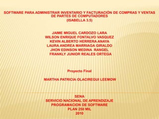 SOFTWARE PARA ADMINISTRAR INVENTARIO Y FACTURACIÓN DE COMPRAS Y VENTAS DE PARTES DE COMPUTADORES  (ISABELLA 3.5)     JAIME MIGUEL CARDOZO LARA WILSON ENRIQUE FONTALVO VASQUEZ KEVIN ALBERTO HERRERA ANAYA  LAURA ANDREA MARRIAGA GIRALDO JHON EDINSON MEDINA  RANGEL   FRANKLY JUNIOR REALES ORTEGA      Proyecto Final    MARTHA PATRICIA OLACIREGUI LEEMOW        SENA SERVICIO NACIONAL DE APRENDIZAJE PROGRAMACION DE SOFTWARE PLAN 250 MIL 2010 