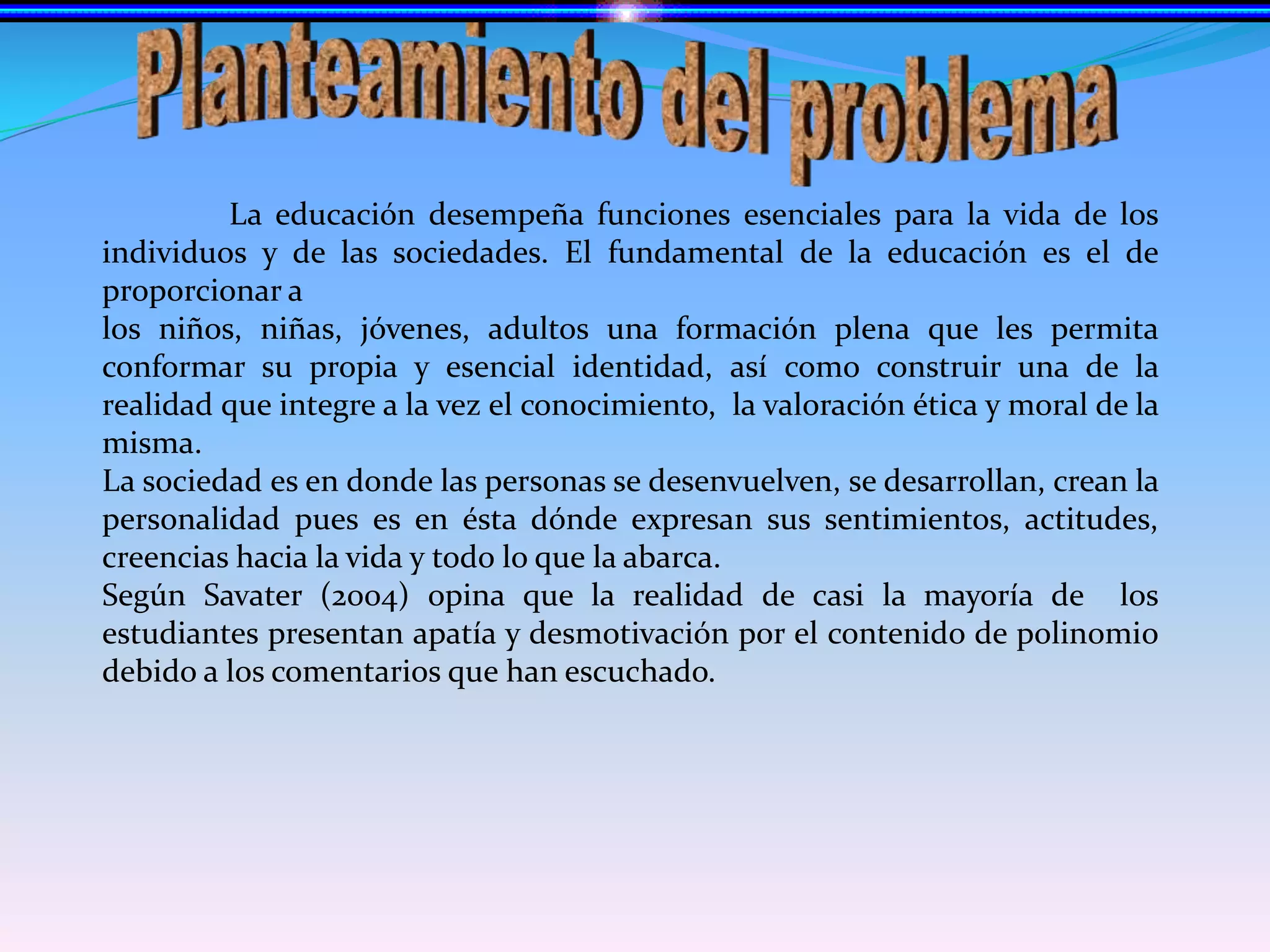 Planteamiento del problema	La educación desempeña funciones esenciales para la vida de los individuos y de las sociedades. El fundamental de la educación es el de proporcionar a los niños, niñas, jóvenes, adultos una formación plena que les permita conformar su propia y esencial identidad, así como construir una de la realidad que integre a la vez el conocimiento,  la valoración ética y moral de la misma.La sociedad es en donde las personas se desenvuelven, se desarrollan, crean la personalidad pues es en ésta dónde expresan sus sentimientos, actitudes, creencias hacia la vida y todo lo que la abarca.Según Savater (2004) opina que la realidad de casi la mayoría de  los estudiantes presentan apatía y desmotivación por el contenido de polinomio debido a los comentarios que han escuchado.
