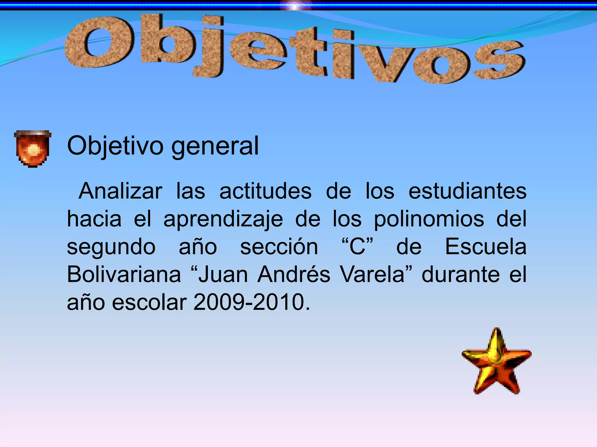 ObjetivosObjetivo generalAnalizar las actitudes de los estudiantes hacia el aprendizaje de los polinomios del segundo año sección “C” de Escuela Bolivariana “Juan Andrés Varela” durante elaño escolar 2009-2010.