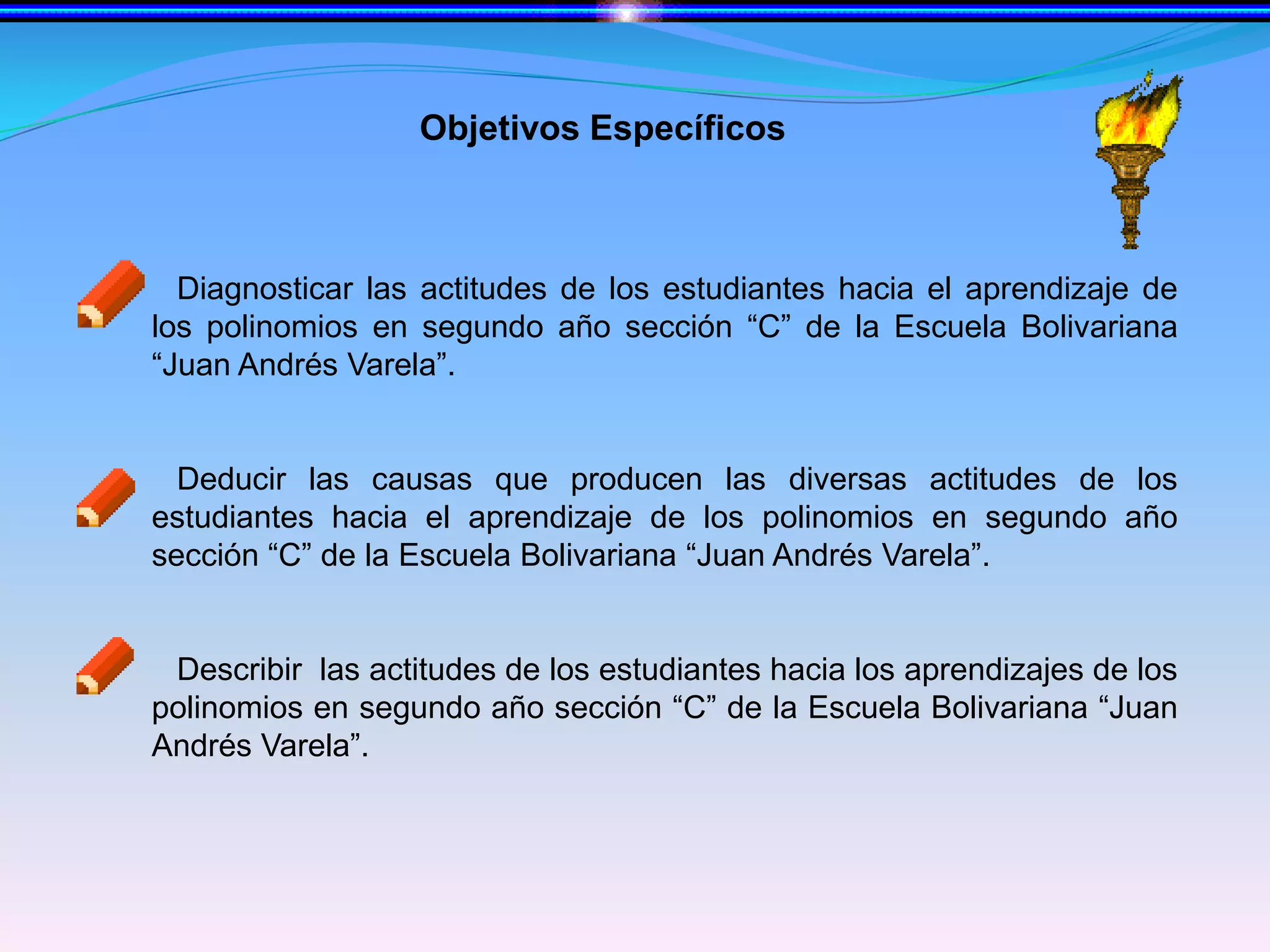 Objetivos EspecíficosDiagnosticar las actitudes de los estudiantes hacia el aprendizaje de los polinomios en segundo año sección “C” de la Escuela Bolivariana  “Juan Andrés Varela”.Deducir las causas que producen las diversas actitudes de los estudiantes hacia el aprendizaje de los polinomios en segundo año sección “C” de la Escuela Bolivariana “Juan Andrés Varela”. Describir  las actitudes de los estudiantes hacia los aprendizajes de los polinomios en segundo año sección “C” de la Escuela Bolivariana “Juan Andrés Varela”.