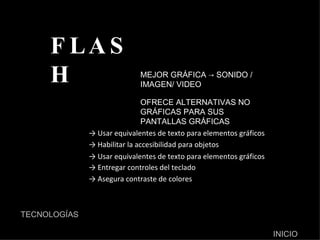 FLASH ->  Usar equivalentes de texto para elementos gráficos MEJOR GRÁFICA -> SONIDO / IMAGEN/ VIDEO ->  Habilitar la accesibilidad para objetos ->  Usar equivalentes de texto para elementos gráficos OFRECE ALTERNATIVAS NO GRÁFICAS PARA SUS PANTALLAS GRÁFICAS ->  Entregar controles del teclado ->  Asegura contraste de colores  TECNOLOGÍAS INICIO 