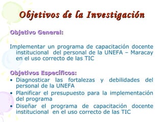 Objetivos de la Investigación Objetivo General: Implementar un programa de capacitación docente institucional  del personal de la UNEFA – Maracay en el uso correcto de las TIC Objetivos Específicos: Diagnosticar las fortalezas y debilidades del personal de la UNEFA Planificar el presupuesto para la implementación del programa Diseñar el programa de capacitación docente institucional  en el uso correcto de las TIC 