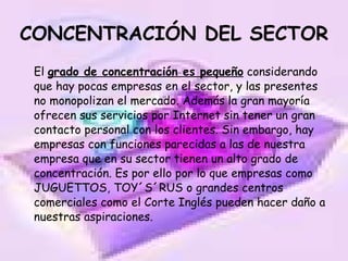 CONCENTRACIÓN DEL SECTOR El  grado de concentración es pequeño  considerando que hay pocas empresas en el sector, y las presentes no monopolizan el mercado. Además la gran mayoría ofrecen sus servicios por Internet sin tener un gran contacto personal con los clientes. Sin embargo, hay empresas con funciones parecidas a las de nuestra empresa que en su sector tienen un alto grado de concentración. Es por ello por lo que empresas como JUGUETTOS, TOY´S´RUS o grandes centros comerciales como el Corte Inglés pueden hacer daño a nuestras aspiraciones.  