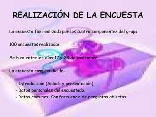 REALIZACIÓN DE LA ENCUESTA La encuesta fue realizada por los cuatro componentes del grupo. 100 encuestas realizadas Se hizo entre los días 17 y 24 de noviembre. La encuesta comprendía de: - Introducción (Saludo y presentación). - Datos personales del encuestado. - Datos comunes. Con frecuencia de preguntas abiertas 