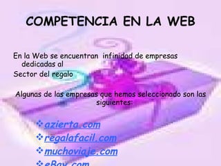 COMPETENCIA EN LA WEB En la Web se encuentran  infinidad de empresas dedicadas al Sector del regalo Algunas de las empresas que hemos seleccionado son las siguientes: azierta.com regalafacil.com muchoviaje.com eBay.com 