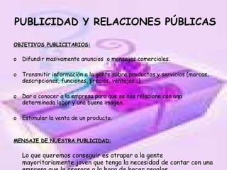 PUBLICIDAD Y RELACIONES PÚBLICAS OBJETIVOS PUBLICITARIOS: Difundir masivamente anuncios  o mensajes comerciales. Transmitir información a la gente sobre productos y servicios (marcas, descripciones, funciones, precios, ventajas…)  Dar a conocer a la empresa para que se nos relacione con una determinada labor y una buena imagen. Estimular la venta de un producto. MENSAJE DE NUESTRA PUBLICIDAD: Lo que queremos conseguir es atrapar a la gente mayoritariamente joven que tenga la necesidad de contar con una empresa que le asesore a la hora de hacer regalos. 