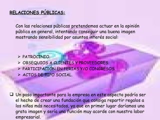 RELACIONES PÚBLICAS: Con las relaciones públicas pretendemos actuar en la opinión pública en general, intentando conseguir una buena imagen mostrando sensibilidad por asuntos interés social: PATROCINIO. OBSEQUIOS A CLIENTES Y PROVEEDORES. PARTICIPACIÓN EN FERIAS Y/O CONGRESOS. ACTOS DE TIPO SOCIAL. Un paso importante para la empresa en este aspecto podría ser el hecho de crear una fundación que consiga repartir regalos a los niños más necesitados, ya que en primer lugar daríamos una grata imagen y sería una función muy acorde con nuestra labor empresarial. 
