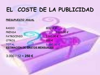 EL  COSTE DE LA PUBLICIDAD PRESUPUESTO ANUAL RADIO 800,00 € PRENSA 1.000,00 € PATROCINIO 1.000,00 € OTROS 200 € TOTAL 3.000,00 € ESTIMACIÓN DE GASTOS MENSUALES 3.000 / 12 =  250 € 