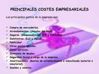 PRINCIPALES COSTES EMPRESARIALES Los principales gastos de la empresa son: Compra de mercaderías. Arrendamientos. (Alquiler del local). Seguros. (Responsabilidad Civil y Vehículos) Suministros. (Luz y Agua) Publicidad Otros gastos sociales. Otros servicios. Intereses de deudas. Seguridad Social a cargo de la empresa. Amortizaciones. (Gastos de establecimiento e inmovilizado material e inmaterial). Sueldos y salarios. 