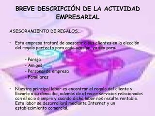 BREVE DESCRIPCIÓN DE LA ACTIVIDAD EMPRESARIAL ASESORAMIENTO DE REGALOS. Esta empresa tratará de asesorar a sus clientes en la elección del regalo perfecto para cada ocasión, ya sea para: - Pareja - Amigos - Personal de empresa - Familiares Nuestra principal labor es encontrar el regalo del cliente y llevarlo a su domicilio, además de ofrecer servicios relacionados con el ocio siempre y cuando dicha labor nos resulte rentable. Esta labor se desarrollará mediante Internet y un establecimiento comercial. 