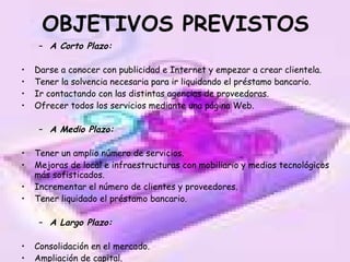 OBJETIVOS PREVISTOS A Corto Plazo: Darse a conocer con publicidad e Internet y empezar a crear clientela. Tener la solvencia necesaria para ir liquidando el préstamo bancario. Ir contactando con las distintas agencias de proveedoras. Ofrecer todos los servicios mediante una página Web. A Medio Plazo: Tener un amplio número de servicios. Mejoras de local e infraestructuras con mobiliario y medios tecnológicos más sofisticados. Incrementar el número de clientes y proveedores. Tener liquidado el préstamo bancario. A Largo Plazo: Consolidación en el mercado. Ampliación de capital. 