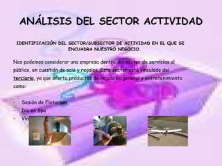 ANÁLISIS DEL SECTOR ACTIVIDAD IDENTIFICACIÓN DEL SECTOR/SUBSECTOR DE ACTIVIDAD EN EL QUE SE ENCUADRA NUESTRO NEGOCIO. Nos podemos considerar una empresa dentro del sector de servicios al público, en cuestión de ocio y regalos. Este sector está vinculado del  terciario , ya que oferta productos de regalo en general y entretenimiento como: Sesión de Flotarium Día en Spa Viaje en ultraligero… 