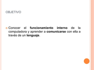 objetivoConocer el funcionamiento interno de la computadora y aprender a comunicarse con ella a través de un lenguaje.