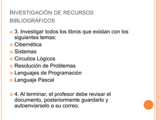 Investigación de recursos bibliográficos3. Investigar todos los libros que existan con los siguientes temas:CibernéticaSistemasCircuitos LógicosResolución de ProblemasLenguajes de ProgramaciónLenguaje Pascal4. Al terminar, el profesor debe revisar el documento, posteriormente guardarlo y autoenviarselo a su correo.