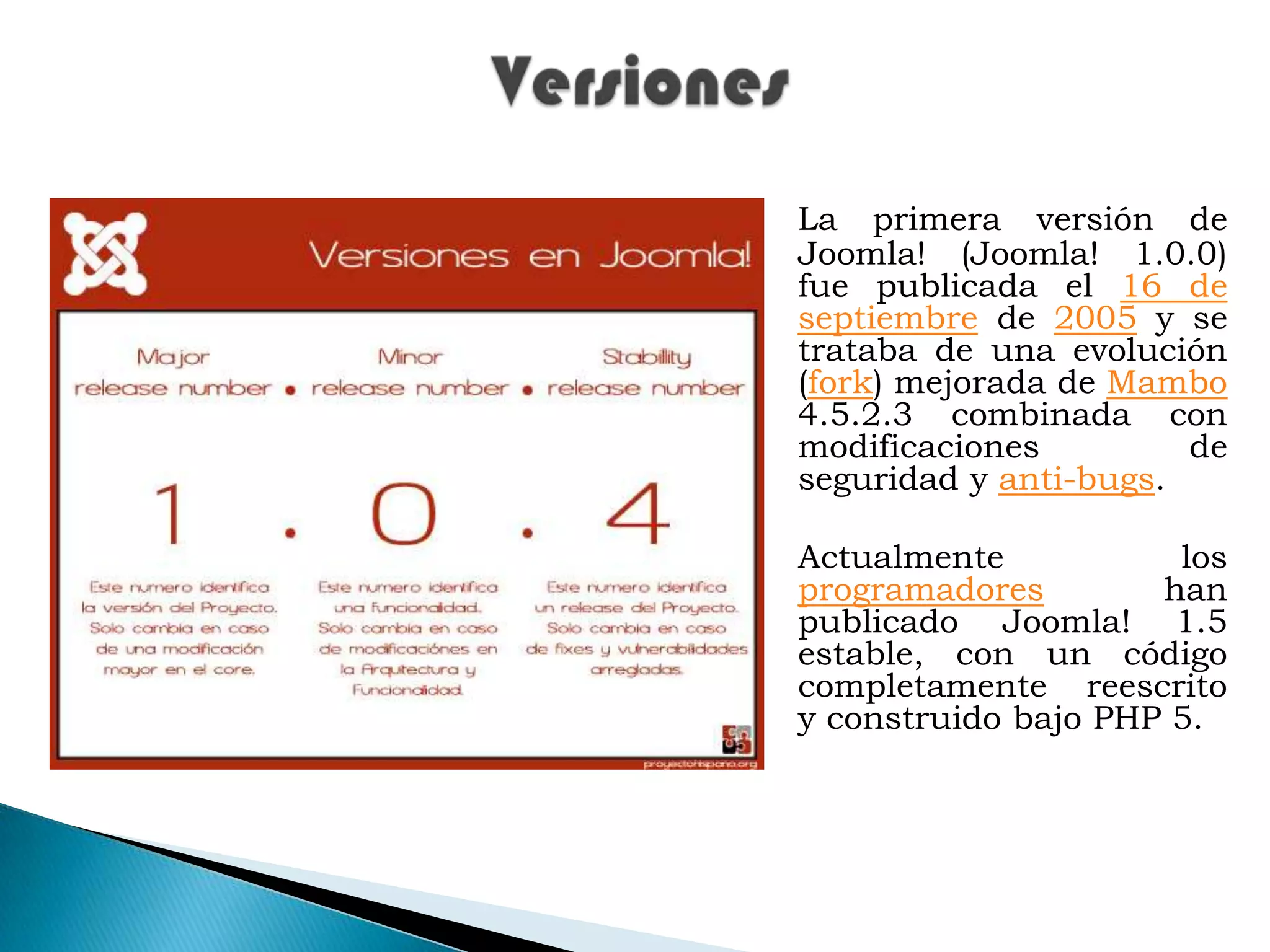 VersionesLa primera versión de Joomla! (Joomla! 1.0.0) fue publicada el 16 de septiembre de 2005 y se trataba de una evolución (fork) mejorada de Mambo 4.5.2.3 combinada con modificaciones de seguridad y anti-bugs. Actualmente los programadores han publicado Joomla! 1.5 estable, con un código completamente reescrito y construido bajo PHP 5.