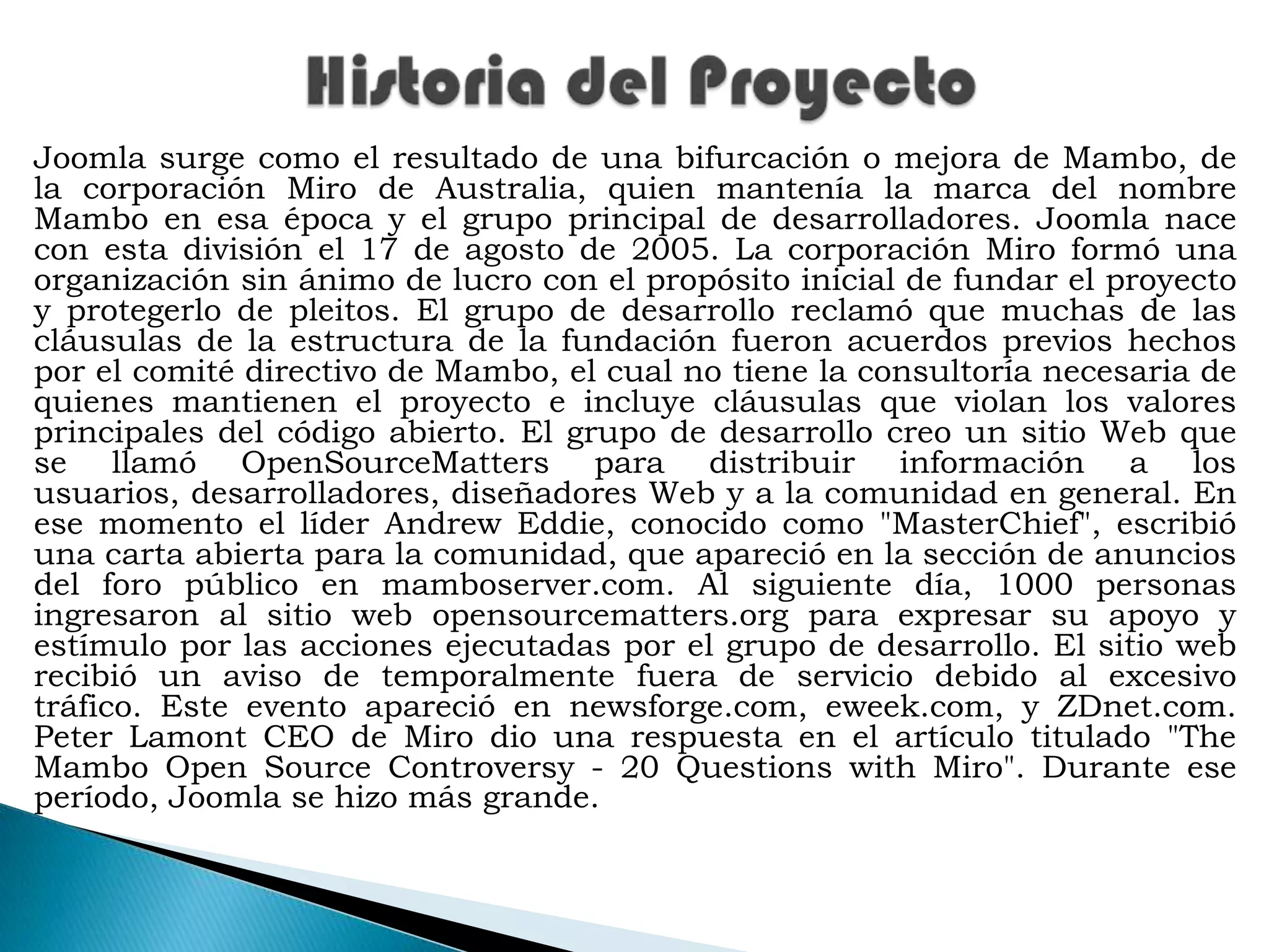 Historia del ProyectoJoomla surge como el resultado de una bifurcación o mejora de Mambo, de la corporación Miro de Australia, quien mantenía la marca del nombre Mambo en esa época y el grupo principal de desarrolladores. Joomla nace con esta división el 17 de agosto de 2005. La corporación Miro formó una organización sin ánimo de lucro con el propósito inicial de fundar el proyecto y protegerlo de pleitos. El grupo de desarrollo reclamó que muchas de las cláusulas de la estructura de la fundación fueron acuerdos previos hechos por el comité directivo de Mambo, el cual no tiene la consultoría necesaria de quienes mantienen el proyecto e incluye cláusulas que violan los valores principales del código abierto. El grupo de desarrollo creo un sitio Web que se llamó OpenSourceMatters para distribuir información a los usuarios, desarrolladores, diseñadores Web y a la comunidad en general. En ese momento el líder Andrew Eddie, conocido como "MasterChief", escribió una carta abierta para la comunidad, que apareció en la sección de anuncios del foro público en mamboserver.com. Al siguiente día, 1000 personas ingresaron al sitio web opensourcematters.org para expresar su apoyo y estímulo por las acciones ejecutadas por el grupo de desarrollo. El sitio web recibió un aviso de temporalmente fuera de servicio debido al excesivo tráfico. Este evento apareció en newsforge.com, eweek.com, y ZDnet.com. Peter Lamont CEO de Miro dio una respuesta en el artículo titulado "The Mambo Open SourceControversy - 20 Questionswith Miro". Durante ese período, Joomla se hizo más grande.