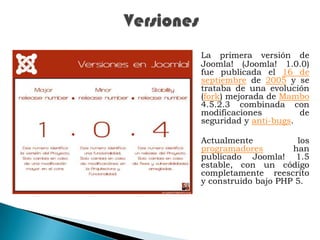VersionesLa primera versión de Joomla! (Joomla! 1.0.0) fue publicada el 16 de septiembre de 2005 y se trataba de una evolución (fork) mejorada de Mambo 4.5.2.3 combinada con modificaciones de seguridad y anti-bugs. Actualmente los programadores han publicado Joomla! 1.5 estable, con un código completamente reescrito y construido bajo PHP 5.