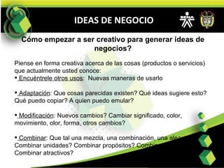 IDEAS DE NEGOCIO Cómo empezar a ser creativo para generar ideas de negocios?   Piense en forma creativa acerca de las cosas (productos o servicios) que actualmente usted conoce:  Encuéntrele otros usos :  Nuevas maneras de usarlo Adaptación : Que cosas parecidas existen? Qué ideas sugiere esto? Qué puedo copiar? A quien puedo emular? Modificación : Nuevos cambios? Cambiar significado, color, movimiento, olor, forma, otros cambios? Combinar : Que tal una mezcla, una combinación, una aleación? Combinar unidades? Combinar propósitos? Combinar ideas? Combinar atractivos? 