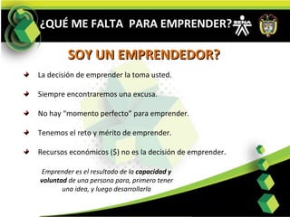 La decisión de emprender la toma usted. Siempre encontraremos una excusa. No hay “momento perfecto” para emprender. Tenemos el reto y mérito de emprender.  Recursos económicos ($) no es la decisión de emprender. Emprender es el resultado de la  capacidad y voluntad  de una persona para, primero tener una idea, y luego desarrollarla ¿QUÉ ME FALTA  PARA EMPRENDER? SOY UN EMPRENDEDOR? 