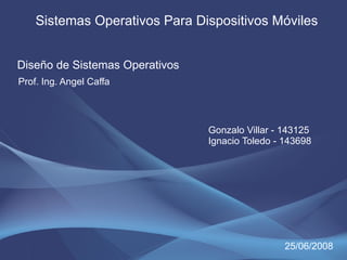 Sistemas Operativos Para Dispositivos Móviles


Diseño de Sistemas Operativos
Prof. Ing. Angel Caffa




                                Gonzalo Villar - 143125
                                Ignacio Toledo - 143698




                                                 25/06/2008
 