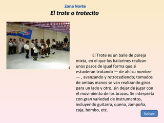 El trote o trotecito El Trote es un baile de pareja mixta, en el que los bailarines realizan unos pasos de igual forma que si estuvieran trotando — de ahí su nombre— , avanzando y retrocediendo; tomados de ambas manos se van realizando giros para un lado y otro, sin dejar de jugar con el movimiento de los brazos. Se interpreta con gran variedad de instrumentos, incluyendo guitarra, quena, zampoña, caja, bombo, etc. Volver 