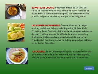 EL PASTEL DE CHOCLO : Puede ser a base de un pino de carne de vacuno o de un pino a base de pollo. También se acostumbra a poner un tuto de pollo por persona en cada porción del pastel de choclo, aunque no es obligatorio.  LAS HUMITAS O HUMINTAS:  Son un alimento de origen andino, tradicional del norte de Argentina, Bolivia, Chile, Ecuador y Perú. Consiste básicamente en una pasta de masa de maíz cocido y levemente aliñada de aceite, envuelta y finalmente tostada en las propias hojas de la marzorca. El sustantivo humita se deriva de la lengua quechua hablada en los Andes Centrales. LA CAZUELA:  Es en Chile un plato típico, elaborado con una presa de carne o de pollo, más verduras variadas: zapallo, choclo, papa. A veces se le añade arroz u otras verduras. Volver 