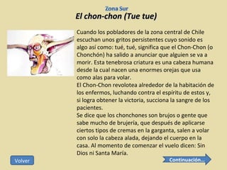El chon-chon (Tue tue) Cuando los pobladores de la zona central de Chile escuchan unos gritos persistentes cuyo sonido es algo así como: tué, tué, significa que el Chon-Chon (o Chonchón) ha salido a anunciar que alguien se va a morir. Esta tenebrosa criatura es una cabeza humana desde la cual nacen una enormes orejas que usa como alas para volar. El Chon-Chon revolotea alrededor de la habitación de los enfermos, luchando contra el espíritu de estos y, si logra obtener la victoria, succiona la sangre de los pacientes. Se dice que los chonchones son brujos o gente que sabe mucho de brujería, que después de aplicarse ciertos tipos de cremas en la garganta, salen a volar con solo la cabeza alada, dejando el cuerpo en la casa. Al momento de comenzar el vuelo dicen: Sin Dios ni Santa María. Continuación… Volver 