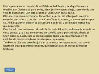 Para espantarlos se rezan las Doce Palabras Redobladas; la Magnífica o esta oración: San Cipriano va para arriba, San Cipriano va para abajo, sosteniendo una vela de buen morir. Con esta oración el Chon-Chon cae al suelo.  Otro método para ahuyentar al Chon-Chon es echar sal al fuego de la cocina; extender un chaleco o decirle: pasa, Chon-Chon, tu camino, o vuelve mañana por sal. Al día siguiente, alguien se presentará a pedir sal y por ningún motivo hay que negársela. Para hacerlo caer se hace en el suelo la firma de Salomón, en forma de estrella de cinco puntas, y se clava en el centro un cuchillo con la punta dirigida hacia el Chon-Chon. Al pasar, este se precipita hacia abajo y queda ensartado en el cuchillo, de donde se lo toma para luego ser quemado. También se dice que otros brujos dan caza a este horroroso monstruo, con el objeto de crear poderosos conjuros, que después utilizan en sus diferentes hechizos. Volver 