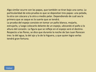 Algo similar ocurre con las papas, que también se tiran bajo una cama. La particularidad de esta prueba es que se depositan tres papas: una pelada, la otra con cáscara y la otra a medio pelar. Dependiendo de cuál sea la primera que se saque es la suerte que se tendrá. La prueba del espejo consiste en tomar un paño blanco, mojarlo, estrujarlo, y luego colocarlo delante de un espejo, ubicando el paño a la altura del corazón. La figura que se refleje en el espejo será el destino. Respecto a las flores, se dice que durante la noche de San Juan florecen tres: la del agua, la del ajo y la de la higuera, y que quien logra verlas tendrá gran fortuna. Volver 