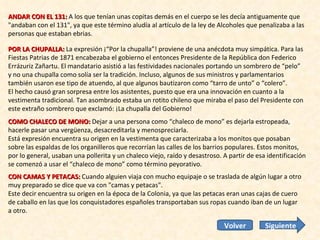 ANDAR CON EL 131:  A los que tenían unas copitas demás en el cuerpo se les decía antiguamente que "andaban con el 131", ya que este término aludía al artículo de la ley de Alcoholes que penalizaba a las personas que estaban ebrias. POR LA CHUPALLA:  La expresión ¡“Por la chupalla”! proviene de una anécdota muy simpática. Para las Fiestas Patrias de 1871 encabezaba el gobierno el entonces Presidente de la República don Federico Errázuriz Zañartu. El mandatario asistió a las festividades nacionales portando un sombrero de “pelo” y no una chupalla como solía ser la tradición. Incluso, algunos de sus ministros y parlamentarios también usaron ese tipo de atuendo, al que algunos bautizaron como “tarro de unto” o “colero”.  El hecho causó gran sorpresa entre los asistentes, puesto que era una innovación en cuanto a la vestimenta tradicional. Tan asombrado estaba un rotito chileno que miraba el paso del Presidente con este extraño sombrero que exclamó: ¡La chupalla del Gobierno!  COMO CHALECO DE MONO:  Dejar a una persona como “chaleco de mono” es dejarla estropeada, hacerle pasar una vergüenza, desacreditarla y menospreciarla.  Está expresión encuentra su origen en la vestimenta que caracterizaba a los monitos que posaban sobre las espaldas de los organilleros que recorrían las calles de los barrios populares. Estos monitos, por lo general, usaban una pollerita y un chaleco viejo, raído y desastroso. A partir de esa identificación se comenzó a usar el “chaleco de mono” como término peyorativo. CON CAMAS Y PETACAS:  Cuando alguien viaja con mucho equipaje o se traslada de algún lugar a otro muy preparado se dice que va con "camas y petacas".  Este decir encuentra su origen en la época de la Colonia, ya que las petacas eran unas cajas de cuero de caballo en las que los conquistadores españoles transportaban sus ropas cuando iban de un lugar a otro.  Siguiente Volver 