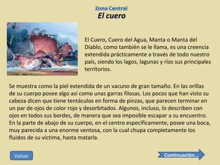 El cuero El Cuero, Cuero del Agua, Manta o Manta del Diablo, como también se le llama, es una creencia extendida prácticamente a través de todo nuestro país, siendo los lagos, lagunas y ríos sus principales territorios.  Se muestra como la piel extendida de un vacuno de gran tamaño. En las orillas de su cuerpo posee algo así como unas garras filosas. Los pocos que han visto su cabeza dicen que tiene tentáculos en forma de pinzas, que parecen terminar en un par de ojos de color rojo y desorbitados. Algunos, incluso, lo describen con ojos en todos sus bordes, de manera que sea imposible escapar a su encuentro. En la parte de abajo de su cuerpo, en el centro específicamente, posee una boca, muy parecida a una enorme ventosa, con la cual chupa completamente los fluidos de su víctima, hasta matarla. Continuación… Volver 
