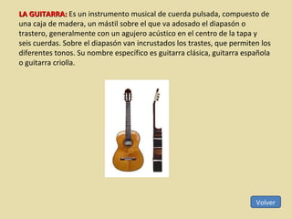 Volver LA GUITARRA:  Es un instrumento musical de cuerda pulsada, compuesto de una caja de madera, un mástil sobre el que va adosado el diapasón o trastero, generalmente con un agujero acústico en el centro de la tapa y seis cuerdas. Sobre el diapasón van incrustados los trastes, que permiten los diferentes tonos. Su nombre específico es guitarra clásica, guitarra española o guitarra criolla. 