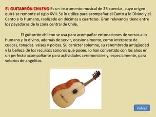 Volver EL GUITARRÓN CHILENO  Es un instrumento musical de 25 cuerdas, cuyo origen quizá se remonte al siglo XVII. Se lo utiliza para acompañar el Canto a lo Divino y el Canto a lo Humano, realizado en décimas y cuartetas. Gran relevancia tiene entre los payadores de la zona central de Chile. El guitarrón chileno se usa para acompañar entonaciones de versos a lo humano y lo divino, además de servir, ocasionalmente, como intérprete de cuecas, tonadas, valses y polcas. Su carácter solemne, su renombrada antigüedad y la belleza de los recursos sonoros que posee, lo han convertido con los años en un perfecto acompañante para actividades ceremoniales y, especialmente, para velorios de angelitos. 