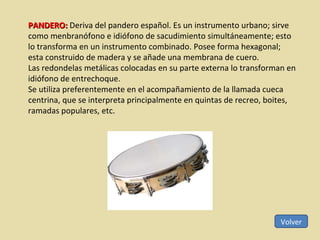 Volver PANDERO:  Deriva del pandero español. Es un instrumento urbano; sirve como menbranófono e idiófono de sacudimiento simultáneamente; esto lo transforma en un instrumento combinado. Posee forma hexagonal; esta construido de madera y se añade una membrana de cuero.  Las redondelas metálicas colocadas en su parte externa lo transforman en idiófono de entrechoque.  Se utiliza preferentemente en el acompañamiento de la llamada cueca centrina, que se interpreta principalmente en quintas de recreo, boites, ramadas populares, etc. 