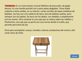 Volver TORMENO:  Es un instrumento musical Idiófono de percusión, de golpe directo. Es una mesilla portátil con cuatro patas plegables. Tiene doble cubierta y entre ambas, en su interior, varias corridas de tapas metálicas de bebidas. Las hay con una cubierta de lata y otra de tablitas sueltas, pero siempre con las tapitas. Se toca con los dedos, con dedales o simplemente con las manos. Otra variante es una caja que se coloca sobre las rodillas y, finalmente, una caja que se porta con una correa desde el cuello, que permite percutirla de pie. Sirve para acompañar cuecas, tonadas y danzas campesinas del centro y del norte chico de Chile. 