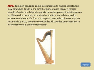 Volver ARPA:  También conocido como instrumento de música selecta, fue muy difundido desde la V a la VIII regiones sobre todo en el siglo pasado. Gracias a la labor de rescate de varios grupos tradicionales en las últimas dos décadas, su sonido ha vuelto a ser habitual en los escenarios chilenos. De forma triangular consta de columna, caja de resonancia y arco,  donde se colocan las 35 cuerdas que cuenta este instrumento en el ámbito tradicional. 